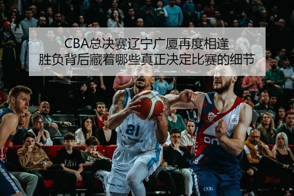 CBA总决赛辽宁广厦再度相逢 胜负背后藏着哪些真正决定比赛的细节 | C7GAME